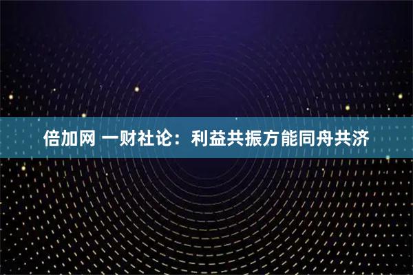 倍加网 一财社论：利益共振方能同舟共济