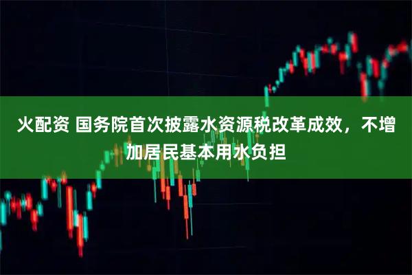 火配资 国务院首次披露水资源税改革成效，不增加居民基本用水负担