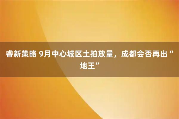 睿新策略 9月中心城区土拍放量，成都会否再出“地王”