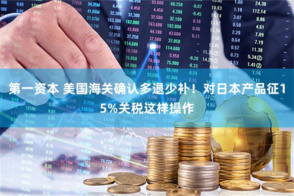 第一资本 美国海关确认多退少补！对日本产品征15%关税这样操作