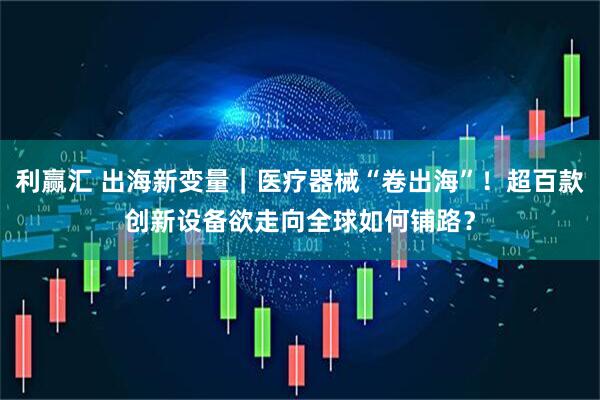 利赢汇 出海新变量｜医疗器械“卷出海”！超百款创新设备欲走向全球如何铺路？