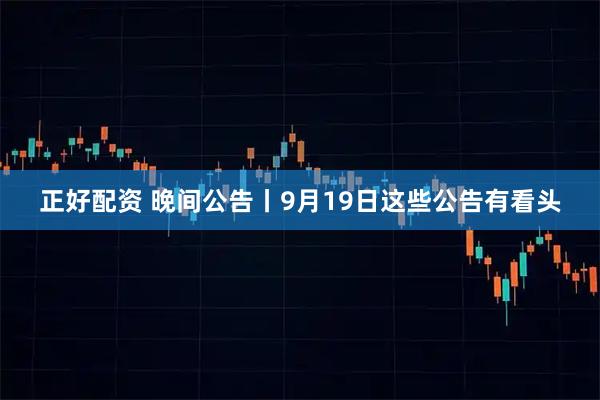 正好配资 晚间公告丨9月19日这些公告有看头
