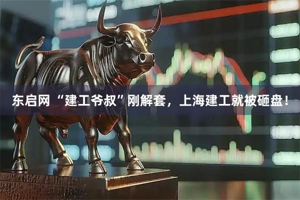 东启网 “建工爷叔”刚解套，上海建工就被砸盘！