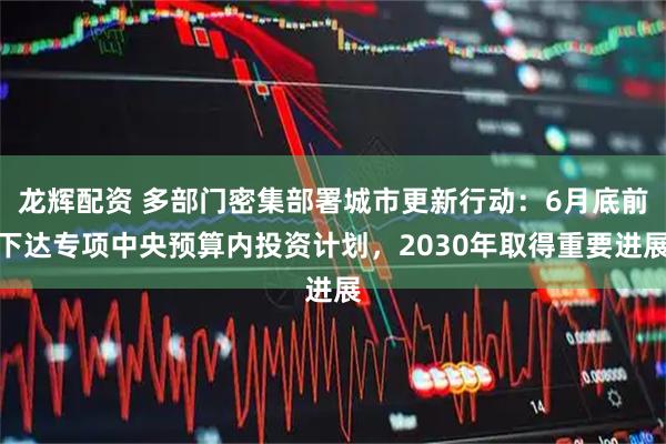 龙辉配资 多部门密集部署城市更新行动：6月底前下达专项中央预算内投资计划，2030年取得重要进展