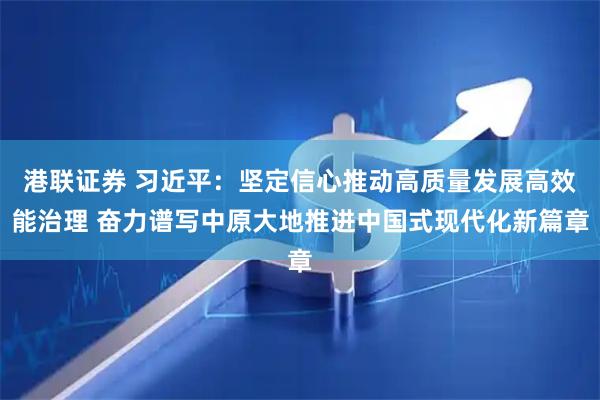 港联证券 习近平：坚定信心推动高质量发展高效能治理 奋力谱写中原大地推进中国式现代化新篇章