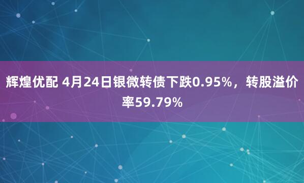 辉煌优配 4月24日银微转债下跌0.95%，转股溢价率59.79%