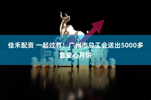 佳禾配资 一起过节！广州市总工会送出5000多盒爱心月饼
