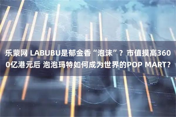 乐蒙网 LABUBU是郁金香“泡沫”？市值摸高3600亿港元后 泡泡玛特如何成为世界的POP MART？