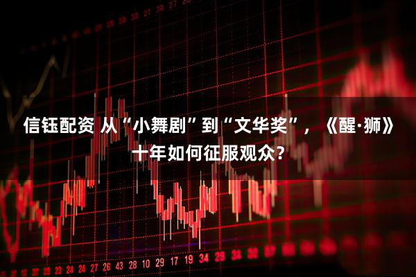 信钰配资 从“小舞剧”到“文华奖”，《醒·狮》十年如何征服观众？