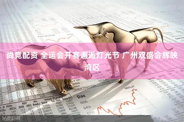 尚竞配资 全运会开赛邂逅灯光节 广州双盛会辉映湾区