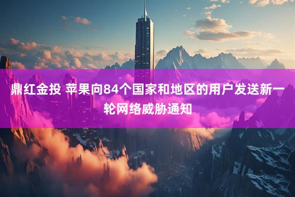 鼎红金投 苹果向84个国家和地区的用户发送新一轮网络威胁通知