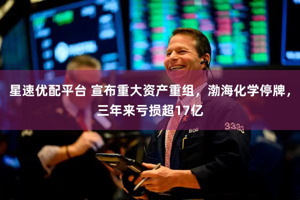 星速优配平台 宣布重大资产重组，渤海化学停牌，三年来亏损超17亿