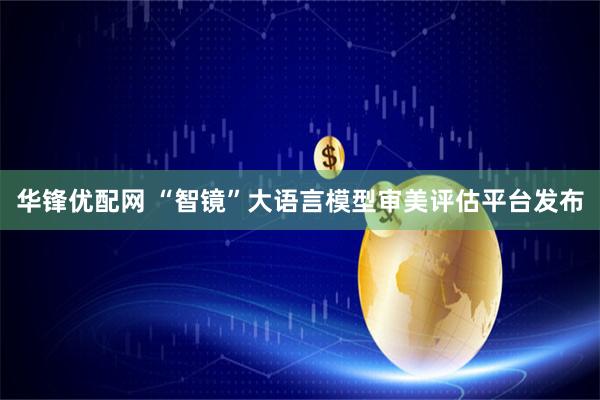 华锋优配网 “智镜”大语言模型审美评估平台发布