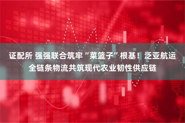证配所 强强联合筑牢“菜篮子”根基！泛亚航运全链条物流共筑现代农业韧性供应链