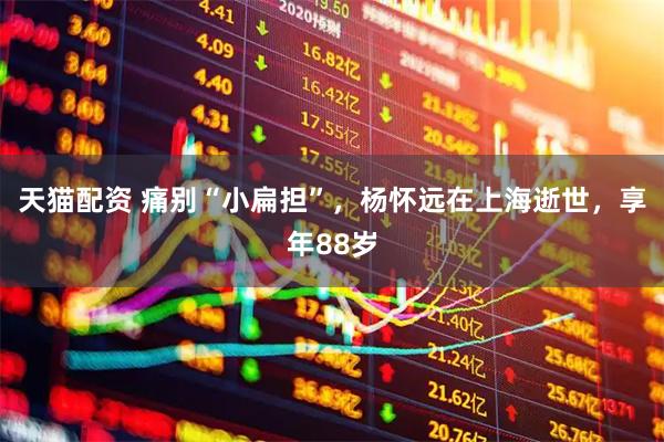 天猫配资 痛别“小扁担”，杨怀远在上海逝世，享年88岁