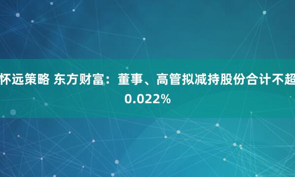 怀远策略 东方财富：董事、高管拟减持股份合计不超0.022%