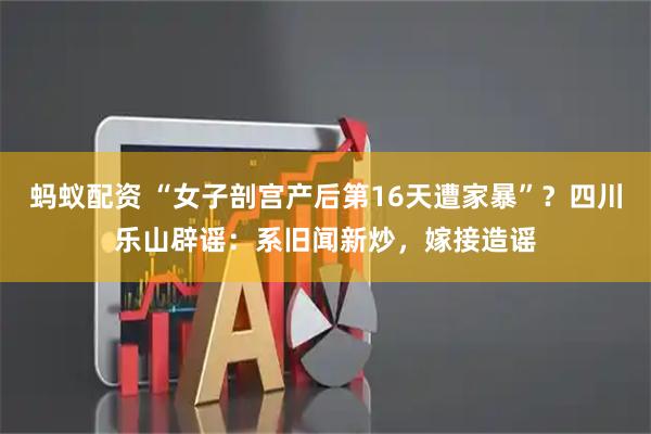 蚂蚁配资 “女子剖宫产后第16天遭家暴”？四川乐山辟谣：系旧闻新炒，嫁接造谣