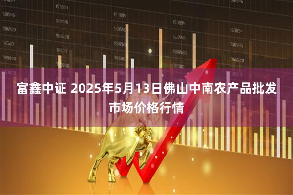 富鑫中证 2025年5月13日佛山中南农产品批发市场价格行情