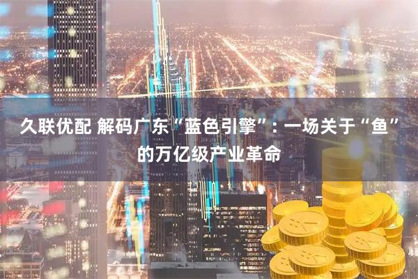 久联优配 解码广东“蓝色引擎”: 一场关于“鱼”的万亿级产业革命