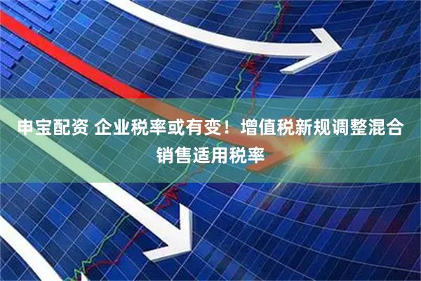 申宝配资 企业税率或有变！增值税新规调整混合销售适用税率