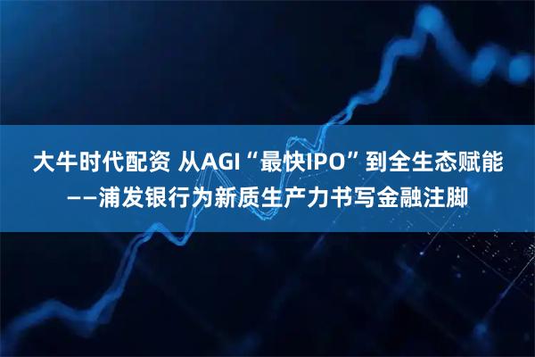 大牛时代配资 从AGI“最快IPO”到全生态赋能——浦发银行为新质生产力书写金融注脚