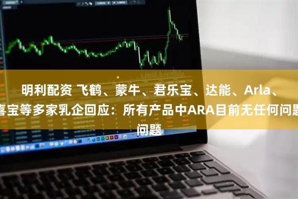 明利配资 飞鹤、蒙牛、君乐宝、达能、Arla、喜宝等多家乳企回应：所有产品中ARA目前无任何问题