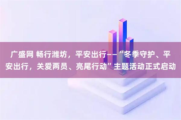 广盛网 畅行潍坊，平安出行——“冬季守护、平安出行，关爱两员、亮尾行动”主题活动正式启动