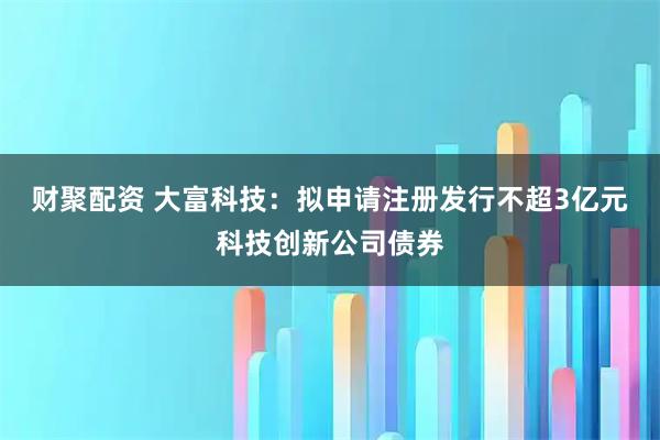 财聚配资 大富科技：拟申请注册发行不超3亿元科技创新公司债券