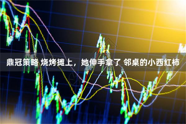 鼎冠策略 烧烤摊上，她伸手拿了 邻桌的小西红柿
