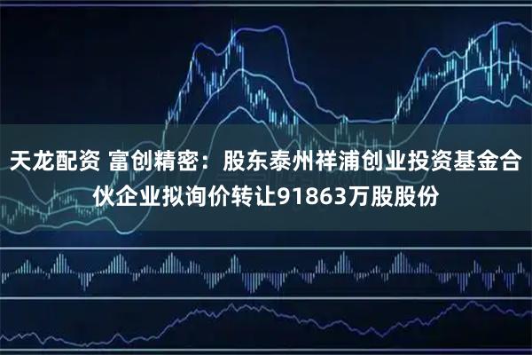 天龙配资 富创精密：股东泰州祥浦创业投资基金合伙企业拟询价转让91863万股股份