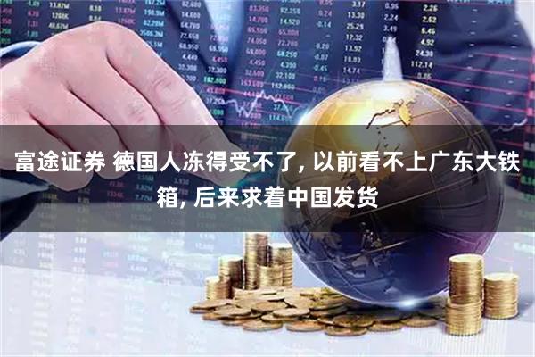 富途证券 德国人冻得受不了, 以前看不上广东大铁箱, 后来求着中国发货