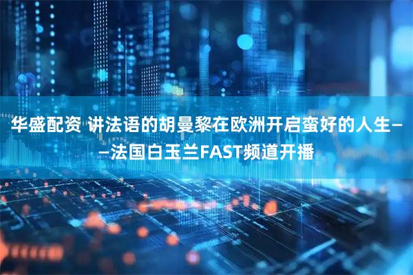 华盛配资 讲法语的胡曼黎在欧洲开启蛮好的人生——法国白玉兰FAST频道开播