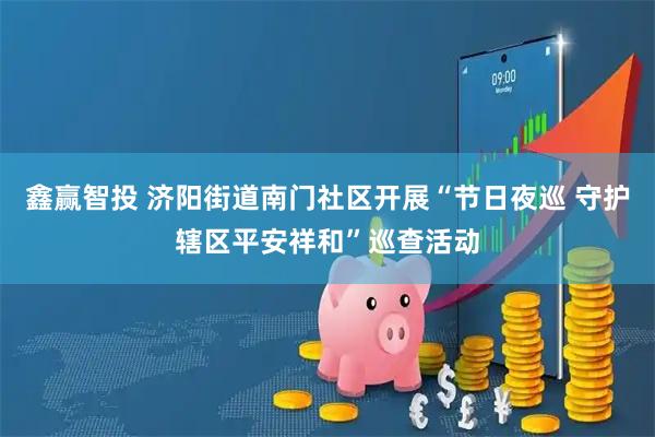 鑫赢智投 济阳街道南门社区开展“节日夜巡 守护辖区平安祥和”巡查活动