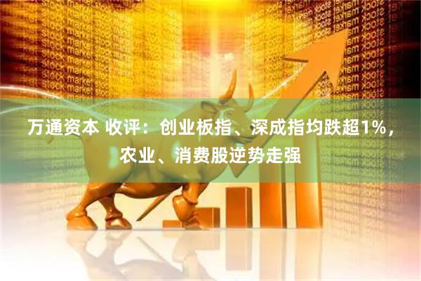 万通资本 收评：创业板指、深成指均跌超1%，农业、消费股逆势走强